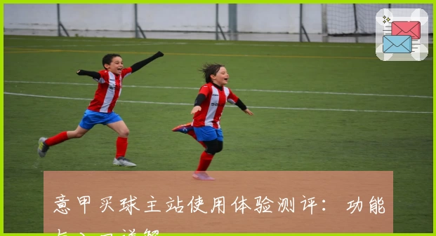 意甲买球主站使用体验测评：功能与入口详解